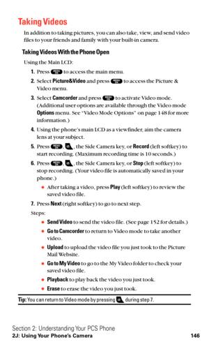 Page 158Taking Videos
In addition to taking pictures, you can also take, view, and send video
files to your friends and family with your built-in camera.
Taking Videos With the Phone Open
Using the Main LCD:
1.Press  to access the main menu.
2.Select Picture&Videoand press  to access the Picture &
Video menu.
3.Select Camcorderand press  to activate Video mode.
(Additional user options are available through the Video mode
Optionsmenu. See “Video Mode Options” on page 148 for more
information.)
4.Using the...