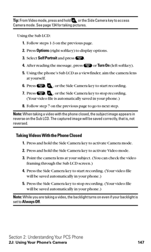 Page 159Tip:From Video mode, press and hold  or the Side Camera key to accessCamera mode. See page 134 for taking pictures.
Using the Sub LCD:
1.Follow steps 1-3 on the previous page.
2.Press Options(right softkey) to display options.
3.Select Self Portraitand press  .
4.After reading the message, press  or Turn On(left softkey).
5.Using the phone’s Sub LCD as a viewfinder, aim the camera lens
at yourself.
6.Press  , , or the Side Camera key to start recording.
7.Press  , , or the Side Camera key to stop...