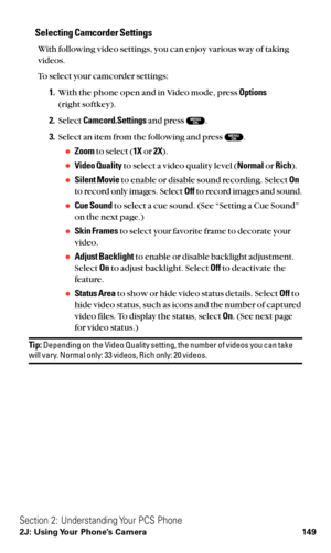 Page 161Selecting Camcorder Settings
With following video settings, you can enjoy various way of taking
videos.
To select your camcorder settings:
1.With the phone open and in Video mode, press Options
(right softkey).
2.Select Camcord.Settingsand press  .
3.Select an item from the following and press  .
Zoomto select (1Xor 2X).
Video Qualityto select a video quality level (Normalor Rich).
Silent Movieto enable or disable sound recording. Select On
to record only images. Select Offto record images and sound....