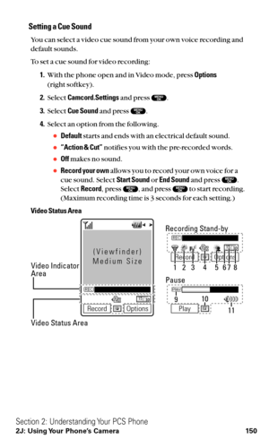 Page 162Setting a Cue Sound
You can select a video cue sound from your own voice recording and
default sounds.
To set a cue sound for video recording:
1.With the phone open and in Video mode, press Options
(right softkey).
2.Select Camcord.Settingsand press  .
3.Select Cue Soundand press  .
4.Select an option from the following.
Defaultstarts and ends with an electrical default sound.
“Action & Cut”notifies you with the pre-recorded words.
Offmakes no sound.
Record your ownallows you to record your own voice...