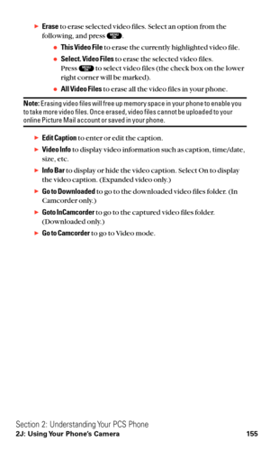 Page 167Eraseto erase selected video files. Select an option from the
following, and press  .
This Video Fileto erase the currently highlighted video file.
Select. Video Filesto erase the selected video files.
Press  to select video files (the check box on the lower
right corner will be marked).
All Video Filesto erase all the video files in your phone.
Note:Erasing video files will free up memory space in your phone to enable you
to take more video files. Once erased, video files cannot be uploaded to your...