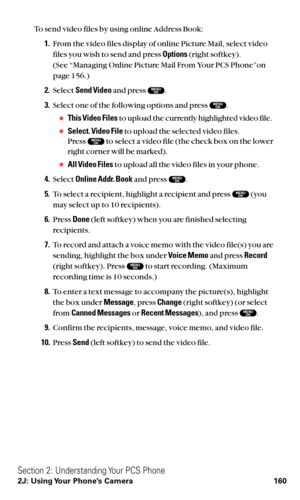 Page 172To send video files by using online Address Book:
1.From the video files display of online Picture Mail, select video
files you wish to send and press Options(right softkey).
(See “Managing Online Picture Mail From Your PCS Phone”on
page 156.)
2.Select Send Videoand press  .
3.Select one of the following options and press  .
This Video Filesto upload the currently highlighted video file.
Select. Video Fileto upload the selected video files.
Press  to select a video file (the check box on the lower...