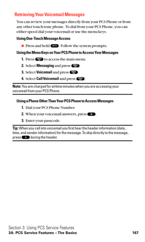 Page 179Retrieving Your Voicemail Messages
You can review your messages directly from your PCS Phone or from
any other touch-tone phone. To dial from your PCS Phone, you can
either speed dial your voicemail or use the menu keys.
Using One-Touch Message Access
Press and hold  . Follow the system prompts.
Using the Menu Keys on Your PCS Phone to Access Your Messages
1.Press  to access the main menu.
2.Select Messagingand press  .
3.Select Voicemailand press  .
4.Select Call Voicemailand press  .
Note:You are...