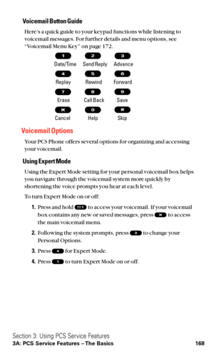 Page 180Voicemail Button Guide
Here’s a quick guide to your keypad functions while listening to
voicemail messages. For further details and menu options, see
“Voicemail Menu Key” on page 172.
Date/Time        Send Reply Advance
Replay Rewind Forward
Erase Call Back Save
Cancel Help Skip
Voicemail Options
Your PCS Phone offers several options for organizing and accessing
your voicemail.
Using Expert Mode
Using the Expert Mode setting for your personal voicemail box helps
you navigate through the voicemail system...