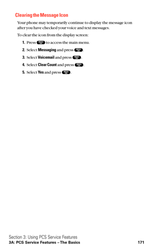 Page 183Clearing the Message Icon
Your phone may temporarily continue to display the message icon
after you have checked your voice and text messages.
To clear the icon from the display screen:
1.Press  to access the main menu.
2.Select Messagingand press  .
3.Select Voicemailand press  .
4.Select Clear Countand press  .
5.Select Ye sand press  .
Section 3: Using PCS Service Features
3A: PCS Service Features – The Basics 171 