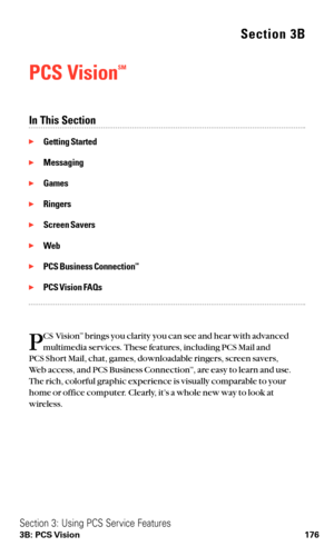 Page 188Section 3B
PCS VisionSM
In This Section
Getting Started
Messaging
Games
Ringers
Screen Savers
Web
PCS Business ConnectionSM
PCS Vision FAQs
P
CS VisionSMbrings you clarity you can see and hear with advanced
multimedia services. These features, including PCS Mail and 
PCS Short Mail, chat, games, downloadable ringers, screen savers,
Web access, and PCS Business Connection
SM, are easy to learn and use.
The rich, colorful graphic experience is visually comparable to your
home or office computer....