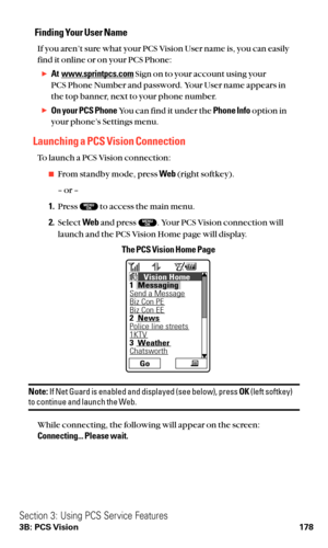 Page 190Finding Your User Name
If you aren’t sure what your PCS Vision User name is, you can easily
find it online or on your PCS Phone:
At  www.sprintpcs.comSign on to your account using your 
PCS Phone Number and password. Your User name appears in
the top banner, next to your phone number.
On your PCS PhoneYou can find it under the Phone Infooption in
your phone’s Settings menu.
Launching a PCS Vision Connection
To launch a PCS Vision connection:
From standby mode, press Web(right softkey).
– or –
1.Press...