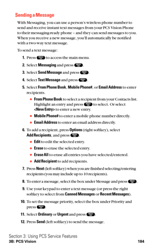 Page 196Sending a Message
With Messaging, you can use a person’s wireless phone number to
send and receive instant text messages from your PCS Vision Phone
to their messaging-ready phone – and they can send messages to you.
When you receive a new message, you’ll automatically be notified
with a two-way text message.
To send a text message:
1.Press  to access the main menu.
2.Select Messagingand press  .
3.Select Send Messageand press  .
4.Select Text Messageand press  .
5.Select From Phone Book,Mobile Phone#, or...