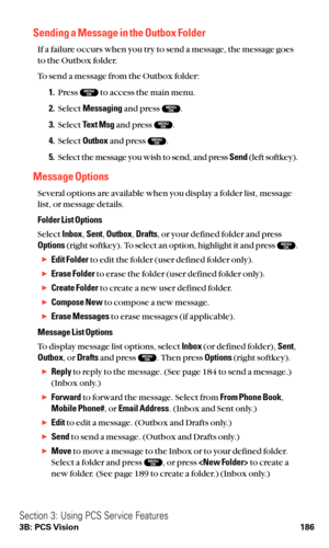 Page 198Sending a Message in the Outbox Folder
If a failure occurs when you try to send a message, the message goes
to the Outbox folder.
To send a message from the Outbox folder:
1.Press  to access the main menu.
2.Select Messagingand press  .
3.Select Text Msgand press  .
4.Select Outboxand press  .
5.Select the message you wish to send, and press Send(left softkey).
Message Options
Several options are available when you display a folder list, message
list, or message details.
Folder List Options
Select...