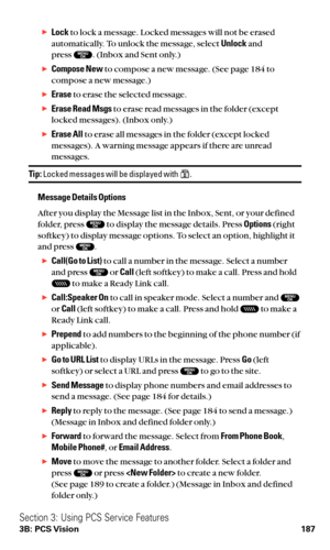 Page 199Lockto lock a message. Locked messages will not be erased
automatically. To unlock the message, select Unlockand 
press  . (Inbox and Sent only.)
Compose Newto compose a new message. (See page 184 to
compose a new message.)
Eraseto erase the selected message.
Erase Read Msgsto erase read messages in the folder (except
locked messages). (Inbox only.)
Erase Allto erase all messages in the folder (except locked
messages). A warning message appears if there are unread
messages.
Tip:Locked messages will...