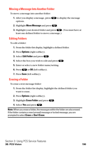 Page 202Moving a Message Into Another Folder
To move a message into another folder:
1.After you display a message, press  to display the message
options.
2.Highlight Move Messageand press  .
3.Highlight your desired folder and press  . (You must have at
least one defined folder to move a message.)
Editing Folders
To edit a folder:
1.From the folder list display, highlight a defined folder.
2.Press Options(right softkey).
3.Select Edit Folderand press  .
4.Select the box you wish to edit and press  .
5.Enter or...