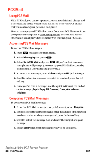 Page 204PCS Mail
Using PCS Mail
With PCS Mail, you can set up an account at no additional charge and
perform many of the typical email functions from your PCS Phone
that you can from your personal computer.
You can manage your PCS Mail account from your PCS Phone or from
your personal computer at 
www.sprintpcs.com. You can also access
other select email providers from the Web through your PCS Mail.
Accessing PCS Mail Messages
To access PCS Mail messages:
1.Press  to access the main menu.
2.Select Messagingand...