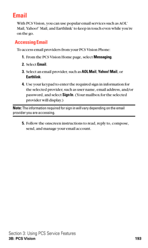 Page 205Email
With PCS Vision, you can use popular email services such as AOL®
Mail, Yahoo!®Mail, and Earthlink®to keep in touch even while you’re
on the go.
Accessing Email
To access email providers from your PCS Vision Phone:
1.From the PCS Vision Home page, select Messaging.
2.Select Email.
3.Select an email provider, such as AOL Mail,Yahoo! Mail,or
Earthlink.
4.Use your keypad to enter the required sign in information for
the selected provider, such as user name, email address, and/or
password, and select...