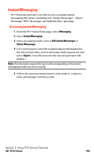 Page 206Instant Messaging
PCS Vision also provides you with access to popular instant
messaging (IM) clients, including AOL®Instant MessengerTM, Yahoo!®
Messenger, MSN®Messenger, and Hallmark HiyaTMgreetings.
Accessing Instant Messaging
1.From the PCS Vision Home page, select Messaging.
2.Select Instant Messaging.
3.Select an email provider, such as AOL Instant Messengeror 
Yahoo! Messenger.
4.Use your keypad to enter the required sign in information for
the selected provider, such as user name and/or password,...