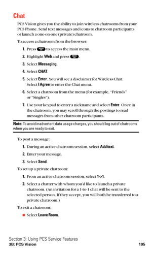 Page 207Chat
PCS Vision gives you the ability to join wireless chatrooms from your
PCS Phone. Send text messages and icons to chatroom participants
or launch a one-on-one (private) chatroom.
To access a chatroom from the browser:
1.Press  to access the main menu.
2.Highlight Weband press  .
3.Select Messaging.
4.Select CHAT.
5.Select Enter. You will see a disclaimer for Wireless Chat.
Select I Agreeto enter the Chat menu.
6.Select a chatroom from the menu (for example, “Friends”
or “Singles”).
7.Use your keypad...