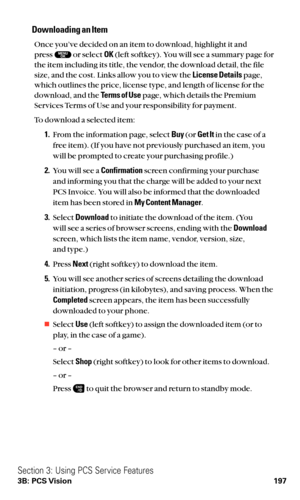 Page 209Downloading an Item
Once you’ve decided on an item to download, highlight it and 
press or select OK(left softkey). You will see a summary page for
the item including its title, the vendor, the download detail, the file
size, and the cost. Links allow you to view the License Detailspage,
which outlines the price, license type, and length of license for the
download, and the Terms of Usepage, which details the Premium
Services Terms of Use and your responsibility for payment.
To download a selected item:...