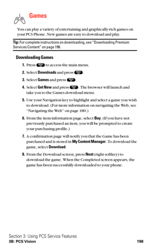 Page 210Games
You can play a variety of entertaining and graphically-rich games on
your PCS Phone. New games are easy to download and play.
Tip:For complete instructions on downloading, see “Downloading PremiumServices Content” on page 196.
Downloading Games
1.Press  to access the main menu.
2.Select Downloadsand press  .
3.Select Gamesand press .
4.Select Get Newand press . The browser will launch and
take you to the Games download menu.
5.Use your Navigation key to highlight and select a game you wish
to...