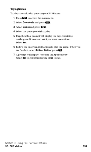 Page 211Playing Games
To play a downloaded game on your PCS Phone:
1.Press  to access the main menu.
2.Select Downloadsand press  .
3.Select Gamesand press .
4.Select the game you wish to play.
5.If applicable, a prompt will display the days remaining 
on the game license and ask if you want to continue.
Select Ye s.
6.Follow the onscreen instructions to play the game. When you
are finished, select Exit(or Quit) or press .
7.A prompt will display: “Resume the Application?”
Select Ye sto continue playing or Noto...