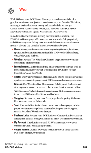 Page 216Web
With Web on your PCS Vision Phone, you can browse full-color
graphic versions – not just text versions – of your favorite Websites,
making it easier than ever to stay informed while on the go.
Check sports scores, trade stocks, and shop on your PCS Phone
anywhere within the Sprint Nationwide PCS Network.
In addition to the features already covered in this section, the 
PCS Vision Home page offers access to these colorful, graphically
rich Web categories. Many sites are available under more than one...