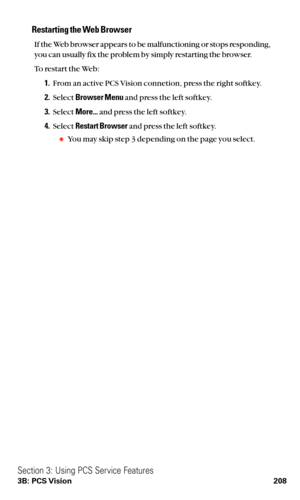 Page 220Restarting the Web Browser
If the Web browser appears to be malfunctioning or stops responding,
you can usually fix the problem by simply restarting the browser.
To restart the Web:
1.From an active PCS Vision connetion, press the right softkey.
2.Select Browser Menuand press the left softkey.
3.Select More...and press the left softkey.
4.Select Restart Browserand press the left softkey.
You may skip step 3 depending on the page you select.
Section 3: Using PCS Service Features
3B: PCS Vision 208 