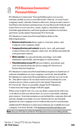 Page 221PCS Business ConnectionSM
Personal Edition
PCS Business ConnectionSMPersonal Edition gives you secure,
real-time mobile access to your Microsoft®Outlook®or Lotus Notes®
company email, calendar, business directory, and personal contacts.
You’ll have the features and functions of your Microsoft Outlook and
Lotus Notes so you can view, create, reply to, and delete email;
schedule appointments; and look up phone numbers in real time,
anywhere on the Sprint Nationwide PCS Network.
PCS Business Connection...