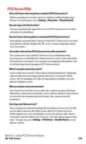 Page 222PCS Vision FAQs
How will I know when my phone is ready for PCS Vision service?
When your phone is ready, your User Address will be displayed in
Phone# User ID menu. Go to Setting> Phone Info> Phone# UserID.
How do I sign-in for the first time?
You are automatically signed in to access PCS Vision services when
you turn on your phone.
How do I know when my phone is connected to PCS Vision services?
Your phone automatically connects when PCS Vision service is used.
Your phone will also display the icon....