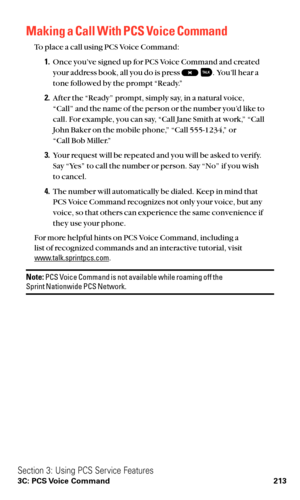 Page 225Making a Call With PCS Voice Command
To place a call using PCS Voice Command:
1.Once you’ve signed up for PCS Voice Command and created
your address book, all you do is press  . You’ll hear a
tone followed by the prompt “Ready.”
2.After the “Ready” prompt, simply say, in a natural voice,
“Call” and the name of the person or the number you’d like to
call. For example, you can say, “Call Jane Smith at work,” “Call
John Baker on the mobile phone,” “Call 555-1234,” or 
“Call Bob Miller.”
3.Your request will...