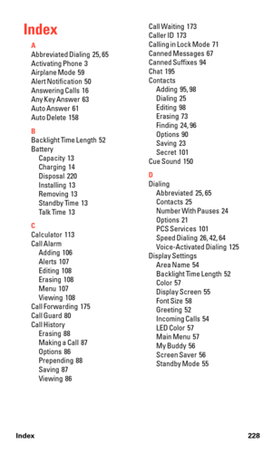 Page 240Index
A
Abbreviated Dialing  25, 65
Activating Phone  3
Airplane Mode  59
Alert Notification  50
Answering Calls  16
Any Key Answer  63
Auto Answer  61
Auto Delete  158
B
Backlight Time Length  52
Battery
Capacity  13
Charging  14
Disposal  220
Installing  13
Removing  13
Standby Time  13
Talk Time  13
C
Calculator  113
Call Alarm
Adding  106
Alerts  107
Editing  108
Erasing  108
Menu  107
Viewing  108
Call Forwarding  175
Call Guard  80
Call History
Erasing  88
Making a Call  87
Options  86
Prepending...