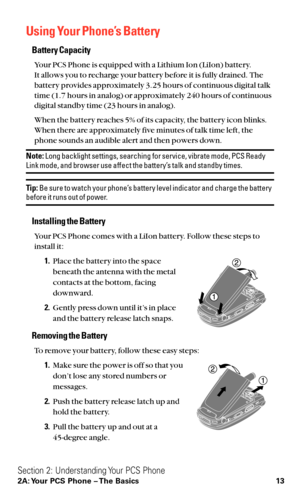 Page 25Using Your Phone’s Battery
Battery Capacity
Your PCS Phone is equipped with a Lithium Ion (LiIon) battery.
It allows you to recharge your battery before it is fully drained. The
battery provides approximately 3.25 hours of continuous digital talk
time (1.7 hours in analog) or approximately 240 hours of continuous
digital standby time (23 hours in analog).
When the battery reaches 5% of its capacity, the battery icon blinks.
When there are approximately five minutes of talk time left, the
phone sounds an...