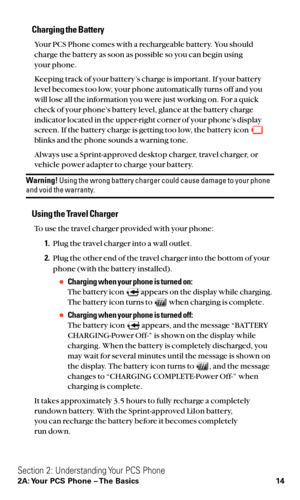 Page 26Charging the Battery
Your PCS Phone comes with a rechargeable battery. You should
charge the battery as soon as possible so you can begin using 
your phone.
Keeping track of your battery’s charge is important. If your battery
level becomes too low, your phone automatically turns off and you
will lose all the information you were just working on. For a quick
check of your phone’s battery level, glance at the battery charge
indicator located in the upper-right corner of your phone’s display
screen. If the...