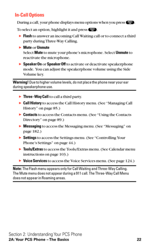 Page 34In-Call Options
During a call, your phone displays menu options when you press  .
To select an option, highlight it and press  .
Flashto answer an incoming Call Waiting call or to connect a third
party during Three-Way Calling.
Muteor Unmute
Select Muteto mute your phone’s microphone. Select Unmuteto
reactivate the microphone.
Speaker Onor Speaker Offto activate or deactivate speakerphone
mode. You can adjust the speakerphone volume using the Side
Volume key.
Warning!Due to higher volume levels, do...