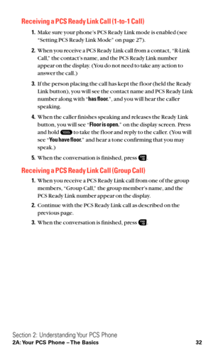 Page 44Receiving a PCS Ready Link Call (1-to-1 Call)
1.Make sure your phone’s PCS Ready Link mode is enabled (see
“Setting PCS Ready Link Mode” on page 27).
2.When you receive a PCS Ready Link call from a contact, “R-Link
Call,” the contact’s name, and the PCS Ready Link number
appear on the display. (You do not need to take any action to
answer the call.)
3.If the person placing the call has kept the f loor (held the Ready
Link button), you will see the contact name and PCS Ready Link
number along with “has...