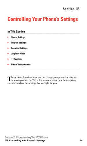 Page 56Section 2B
Controlling Your Phone’s Settings
In This Section
Sound Settings
Display Settings
Location Settings
Airplane Mode
TTY Access
Phone Setup Options
T
his section describes how you can change your phone’s settings to
best suit your needs. Take a few moments to review these options
and add or adjust the settings that are right for you.
Section 2: Understanding Your PCS Phone
2B: Controlling Your Phone’s Settings 44 