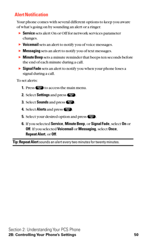 Page 62Alert Notification
Your phone comes with several different options to keep you aware
of what’s going on by sounding an alert or a ringer.
Servicesets alert On or Off for network services parameter
changes.
Voicemailsets an alert to notify you of voice messages.
Messagingsets an alert to notify you of text messages.
Minute Beepsets a minute reminder that beeps ten seconds before
the end of each minute during a call.
Signal Fadesets an alert to notify you when your phone loses a
signal during a call....