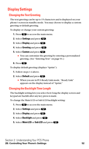 Page 64Display Settings
Changing the Text Greeting
The text greeting can be up to 15 characters and is displayed on your
phone’s screen in standby mode. You may choose to display a custom
greeting or default greeting.
To display or change your custom greeting:
1.Press  to access the main menu.
2.Select Settingsand press  .
3.Select Displayand press  .
4.Select Greetingand press  .
5.Select Customand press  .
You can customize the greeting by entering a personalized
greeting. (See “Entering Text” on page 91.)...