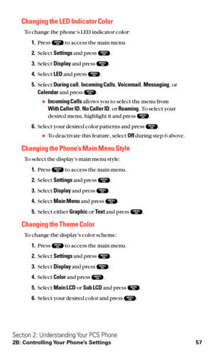 Page 69Changing the LED Indicator Color
To change the phone’s LED indicator color:
1.Press  to access the main menu.
2.Select Settingsand press  .
3.Select Displayand press  .
4.Select LEDand press  .
5.Select During call,Incoming Calls,Voicemail,Messaging,or
Calendarand press  .
Incoming Callsallows you to select the menu from 
With Caller ID,No Caller ID, or Roaming. To select your
desired menu, highlight it and press  .
6.Select your desired color patterns and press  .
To deactivate this feature, select...