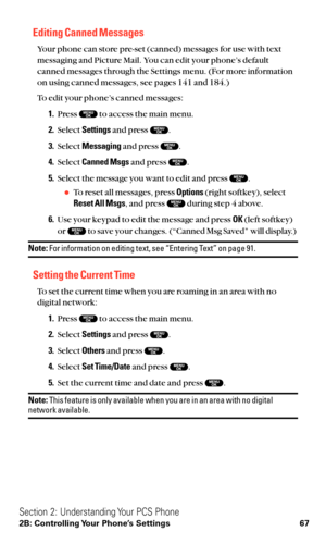 Page 79Editing Canned Messages
Your phone can store pre-set (canned) messages for use with text
messaging and Picture Mail. You can edit your phone’s default
canned messages through the Settings menu. (For more information
on using canned messages, see pages 141 and 184.)
To edit your phone’s canned messages:
1.Press  to access the main menu.
2.Select Settingsand press  .
3.Select Messagingand press  .
4.Select Canned Msgsand press  .
5.Select the message you want to edit and press  .
To reset all messages,...