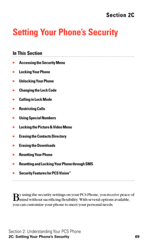 Page 81Section 2C
Setting Your Phone’s Security
In This Section
Accessing the Security Menu
Locking Your Phone
Unlocking Your Phone
Changing the Lock Code
Calling in Lock Mode
Restricting Calls
Using Special Numbers
Locking the Picture & Video Menu
Erasing the Contacts Directory
Erasing the Downloads
Resetting Your Phone
Resetting and Locking Your Phone through SMS
Security Features for PCS VisionSM
B
y using the security settings on your PCS Phone, you receive peace of
mind without sacrificing f...