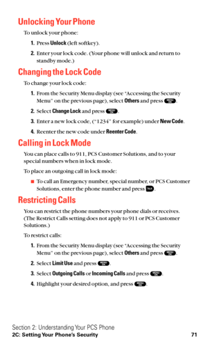 Page 83Unlocking Your Phone
To unlock your phone:
1.Press Unlock(left softkey).
2.Enter your lock code. (Your phone will unlock and return to
standby mode.)
Changing the Lock Code
To change your lock code:
1.From the Security Menu display (see “Accessing the Security
Menu” on the previous page), select Othersand press  .
2.Select Change Lockand press  .
3.Enter a new lock code, (“1234” for example) under New Code.
4.Reenter the new code under Reenter Code.
Calling in Lock Mode
You can place calls to 911, PCS...