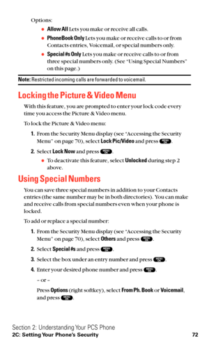 Page 84Options:
Allow AllLets you make or receive all calls.
PhoneBook OnlyLets you make or receive calls to or from
Contacts entries, Voicemail, or special numbers only.
Special #s OnlyLets you make or receive calls to or from
three special numbers only. (See “Using Special Numbers”
on this page.)
Note:Restricted incoming calls are forwarded to voicemail.
Locking the Picture & Video Menu
With this feature, you are prompted to enter your lock code every
time you access the Picture & Video menu.
To lock the...