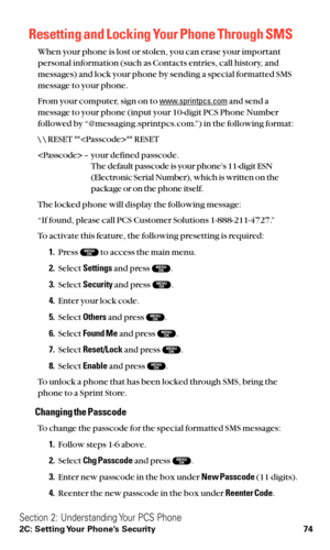 Page 86Resetting and Locking Your Phone Through SMS
When your phone is lost or stolen, you can erase your important
personal information (such as Contacts entries, call history, and
messages) and lock your phone by sending a special formatted SMS
message to your phone.
From your computer, sign on to 
www.sprintpcs.comand send a
message to your phone (input your 10-digit PCS Phone Number
followed by “@messaging.sprintpcs.com.”) in the following format:
\ \ RESET **** RESET
 – your defined passcode.
The default...