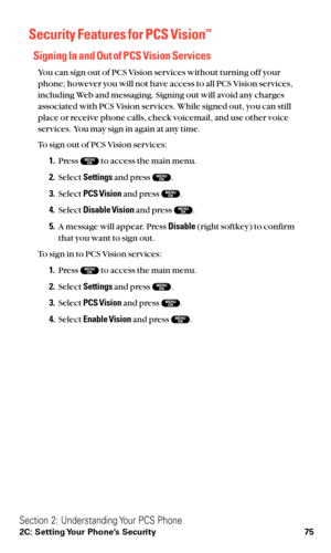 Page 87Security Features for PCS VisionSM
Signing In and Out of PCS Vision Services
You can sign out of PCS Vision services without turning off your
phone; however you will not have access to all PCS Vision services,
including Web and messaging. Signing out will avoid any charges
associated with PCS Vision services. While signed out, you can still
place or receive phone calls, check voicemail, and use other voice
services. You may sign in again at any time.
To sign out of PCS Vision services:
1.Press  to access...