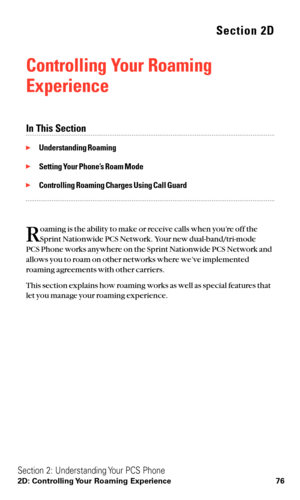 Page 88Section 2D
Controlling Your Roaming
Experience
In This Section
Understanding Roaming
Setting Your Phone’s Roam Mode
Controlling Roaming Charges Using Call Guard
R
oaming is the ability to make or receive calls when you’re off the
Sprint Nationwide PCS Network. Your new dual-band/tri-mode 
PCS Phone works anywhere on the Sprint Nationwide PCS Network and
allows you to roam on other networks where we’ve implemented
roaming agreements with other carriers.
This section explains how roaming works as well...