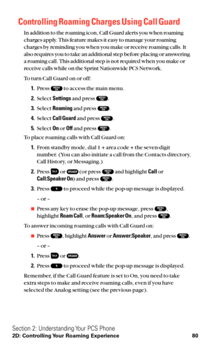 Page 92Controlling Roaming Charges Using Call Guard
In addition to the roaming icon, Call Guard alerts you when roaming
charges apply. This feature makes it easy to manage your roaming
charges by reminding you when you make or receive roaming calls. It
also requires you to take an additional step before placing or answering
a roaming call. This additional step is not required when you make or
receive calls while on the Sprint Nationwide PCS Network.
To turn Call Guard on or off:
1.Press  to access the main...