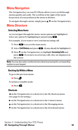 Page 94Menu Navigation
The Navigation key on your PCS Phone allows you to scroll through
menus quickly and easily. The scroll bar at the right of the menu
keeps track of your position in the menu at all times.
To navigate through a menu, simply press  / on the Navigation key.
Menu Structure
Selecting Menu Items
As you navigate through the menu, menu options are highlighted.
Select any option by highlighting it and pressing  .
For example, if you want to view your last incoming call:
1.Press  to access the main...