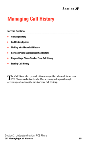 Page 97Section 2F
Managing Call History
In This Section
Viewing History
Call History Options
Making a Call From Call History
Saving a Phone Number From Call History
Prepending a Phone Number From Call History
Erasing Call History
T
he Call History keeps track of incoming calls, calls made from your
PCS Phone, and missed calls. This section guides you through
accessing and making the most of your Call History.
Section 2: Understanding Your PCS Phone
2F: Managing Call History 85 