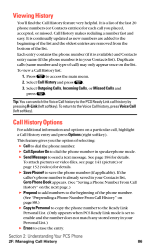 Page 98Viewing History
You’ll find the Call History feature very helpful. It is a list of the last 20
phone numbers (or Contacts entries) for each call you placed,
accepted, or missed. Call History makes redialing a number fast and
easy. It is continually updated as new numbers are added to the
beginning of the list and the oldest entries are removed from the
bottom of the list.
Each entry contains the phone number (if it is available) and Contacts
entry name (if the phone number is in your Contacts list)....