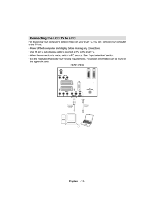 Page 14English   - 13 -
 
 
 
   
 
Connecting the LCD TV to a PC 
 
For displaying your computer’s screen image on your LCD TV, you can connect your computer 
to the TV set. 
  • Power off both computer and display before making any connections.
• Use 15-pin D-sub display cable to connect a PC to the LCD TV.
• When the connection is made, switch to PC source. See  “Input selection” section.
• Set the resolution that suits your viewing requirements. Resolution information can be found in 
the appendix parts....