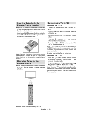 Page 19English   - 18 -
 
 
Inserting Batteries in the 
Remote Control Handset
   
• Remove the battery cover located on the back 
of the handset by gently pulling backwards 
from the indicated part.
   
• Insert two  AAA/R3 
 or equivalent type batteries 
inside. Place the batteries in the right directions 
and replace the battery cover. 
 
 
   
Note 
: Remove the battery from remote control 
handset when it is not to be used for a long period. 
Otherwise it can be damaged due to any leakage of 
batteries....