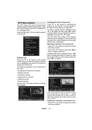 Page 24English   - 23 -
 
 
 
IDTV Menu System 
 
 
The IDTV menu can only be viewed when 
watching digital terrestrial broadcasting. Press 
the TV/DTV button to turn IDTV on while the TV 
is in analogue mode.
Press the “ M 
” button. The menu below appears 
on the screen: 
 
 
  Channel List
 
 
Using the “” or “” button on the remote 
control, make sure that the ﬁ rst  item,  Channel 
List, is highlighted and press the OK button to 
display the Channel List.
The following operations can be performed in 
this...